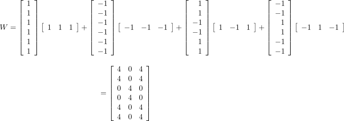 \[$\begin{aligned} W=\left[\begin{array}{l}1 \\ 1 \\ 1 \\ 1 \\ 1 \\ 1\end{array}\right]\left[\begin{array}{lll}1 & 1 & 1\end{array}\right]+\left[\begin{array}{lll}-1 \\ -1 \\ -1 \\ -1 \\ -1 \\ -1\end{array}\right]\left[\begin{array}{lll}-1 & -1 & -1\end{array}\right]+\left[\begin{array}{r}1 \\ 1 \\ -1 \\ -1 \\ 1 \\ 1\end{array}\right]\left[\begin{array}{llll}1 & -1 & 1\end{array}\right]+\left[\begin{array}{r}-1 \\ -1 \\ 1 \\ 1 \\ -1 \\ -1\end{array}\right]\left[\begin{array}{lll}-1 & 1 & -1\end{array}\right]\] \[=\left[\begin{array}{lll}4 & 0 & 4 \\ 4 & 0 & 4 \\ 0 & 4 & 0 \\ 0 & 4 & 0 \\ 4 & 0 & 4 \\ 4 & 0 & 4\end{array}\right] \end{aligned}$\]