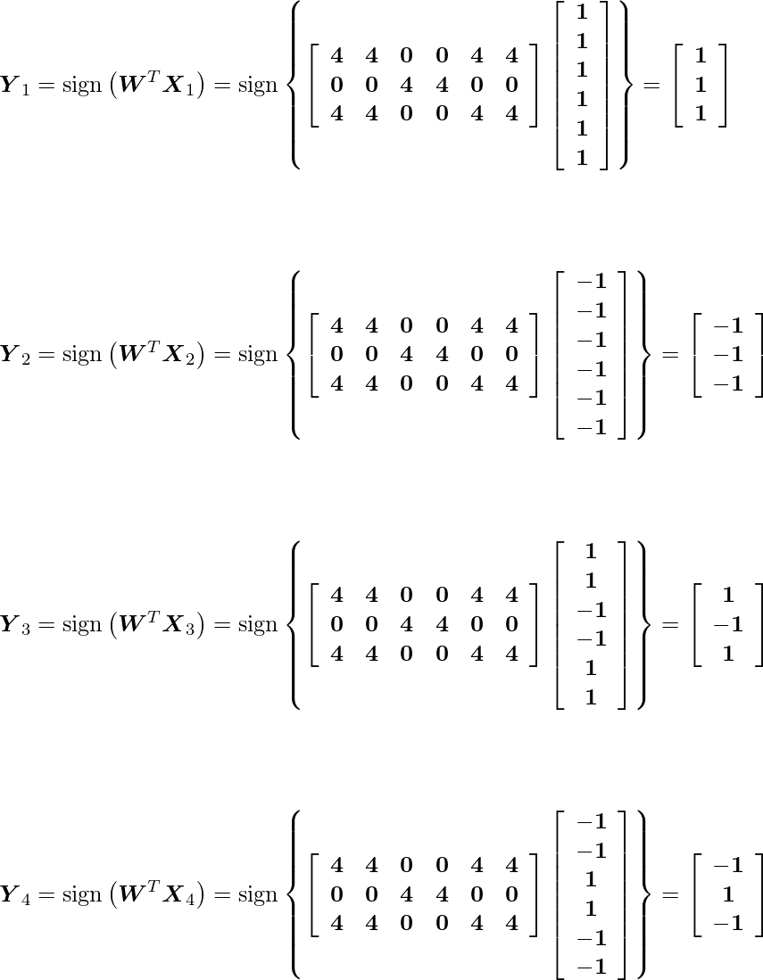  \[$\boldsymbol{Y}_{1}=\operatorname{sign}\left(\boldsymbol{W}^{T} \boldsymbol{X}_{1}\right)=\operatorname{sign}\left\{\left[\begin{array}{cccccc}\mathbf{4} & \mathbf{4} & \mathbf{0} & \mathbf{0} & \mathbf{4} & \mathbf{4} \\ \mathbf{0} & \mathbf{0} & \mathbf{4} & \mathbf{4} & \mathbf{0} & \mathbf{0} \\ \mathbf{4} & \mathbf{4} & \mathbf{0} & \mathbf{0} & \mathbf{4} & \mathbf{4}\end{array}\right]\left[\begin{array}{c}\mathbf{1} \\ \mathbf{1} \\ \mathbf{1} \\ \mathbf{1} \\ \mathbf{1} \\ \mathbf{1}\end{array}\right]\right\}=\left[\begin{array}{c}\mathbf{1} \\ \mathbf{1} \\ \mathbf{1}\end{array}\right]$\] \[$\boldsymbol{Y}_{2}=\operatorname{sign}\left(\boldsymbol{W}^{T} \boldsymbol{X}_{2}\right)=\operatorname{sign}\left\{\left[\begin{array}{cccccc}\mathbf{4} & \mathbf{4} & \mathbf{0} & \mathbf{0} & \mathbf{4} & \mathbf{4} \\ \mathbf{0} & \mathbf{0} & \mathbf{4} & \mathbf{4} & \mathbf{0} & \mathbf{0} \\ \mathbf{4} & \mathbf{4} & \mathbf{0} & \mathbf{0} & \mathbf{4} & \mathbf{4}\end{array}\right]\left[\begin{array}{c}\mathbf{-1} \\ \mathbf{-1} \\ \mathbf{-1} \\ \mathbf{-1} \\ \mathbf{-1} \\ \mathbf{-1}\end{array}\right]\right\}=\left[\begin{array}{c}\mathbf{-1} \\ \mathbf{-1} \\ \mathbf{-1}\end{array}\right]$\] \[$\boldsymbol{Y}_{3}=\operatorname{sign}\left(\boldsymbol{W}^{T} \boldsymbol{X}_{3}\right)=\operatorname{sign}\left\{\left[\begin{array}{cccccc}\mathbf{4} & \mathbf{4} & \mathbf{0} & \mathbf{0} & \mathbf{4} & \mathbf{4} \\ \mathbf{0} & \mathbf{0} & \mathbf{4} & \mathbf{4} & \mathbf{0} & \mathbf{0} \\ \mathbf{4} & \mathbf{4} & \mathbf{0} & \mathbf{0} & \mathbf{4} & \mathbf{4}\end{array}\right]\left[\begin{array}{c}\mathbf{1} \\ \mathbf{1} \\ \mathbf{-1} \\ \mathbf{-1} \\ \mathbf{1} \\ \mathbf{1}\end{array}\right]\right\}=\left[\begin{array}{c}\mathbf{1} \\ \mathbf{-1} \\ \mathbf{1}\end{array}\right]$\] \[$\boldsymbol{Y}_{4}=\operatorname{sign}\left(\boldsymbol{W}^{T} \boldsymbol{X}_{4}\right)=\operatorname{sign}\left\{\left[\begin{array}{cccccc}\mathbf{4} & \mathbf{4} & \mathbf{0} & \mathbf{0} & \mathbf{4} & \mathbf{4} \\ \mathbf{0} & \mathbf{0} & \mathbf{4} & \mathbf{4} & \mathbf{0} & \mathbf{0} \\ \mathbf{4} & \mathbf{4} & \mathbf{0} & \mathbf{0} & \mathbf{4} & \mathbf{4}\end{array}\right]\left[\begin{array}{c}\mathbf{-1} \\ \mathbf{-1} \\ \mathbf{1} \\ \mathbf{1} \\ \mathbf{-1} \\ \mathbf{-1}\end{array}\right]\right\}=\left[\begin{array}{c}\mathbf{-1} \\ \mathbf{1} \\ \mathbf{-1}\end{array}\right]$\] 