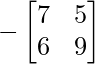 -\begin{bmatrix} 7 & 5 \\ 6 & 9 \end{bmatrix}     