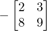 -\begin{bmatrix} 2 & 3 \\ 8 & 9 \end{bmatrix}     