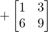 +\begin{bmatrix} 1 & 3 \\ 6 & 9 \end{bmatrix}     