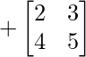 +\begin{bmatrix} 2 & 3 \\ 4 & 5 \end{bmatrix}     