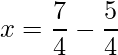 x= \dfrac{7}{4}-\dfrac{5}{4}