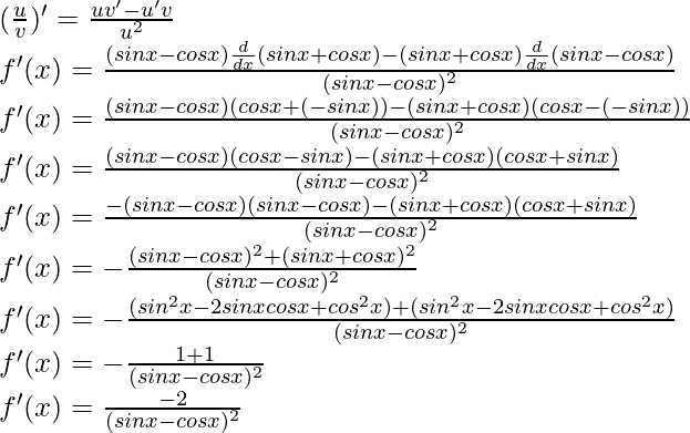 (\frac{u}{v})' = \frac{uv'-u'v}{u^2}\\ f'(x) = \frac{(sin x - cos x) \frac{d}{dx}(sin x + cos x) - (sin x + cos x)\frac{d}{dx}(sin x - cos x)}{(sin x - cos x)^2}\\ f'(x) = \frac{(sin x - cos x) (cos x + (- sin x)) - (sin x + cos x)(cos x - (-sin x))}{(sin x - cos x)^2}\\ f'(x) = \frac{(sin x - cos x) (cos x - sin x) - (sin x + cos x)(cos x + sin x)}{(sin x - cos x)^2}\\ f'(x) = \frac{- (sin x - cos x) (sin x - cos x)  - (sin x + cos x)(cos x + sin x)}{(sin x - cos x)^2}\\ f'(x) = - \frac{(sin x - cos x)^2 + (sin x + cos x)^2}{(sin x - cos x)^2}\\ f'(x) = - \frac{(sin^2 x - 2 sin x cos x + cos^2 x) + (sin^2 x - 2 sin x cos x + cos^2 x)}{(sin x - cos x)^2}\\ f'(x) = - \frac{1+1}{(sin x - cos x)^2}\\ f'(x) = \frac{-2}{(sin x - cos x)^2}