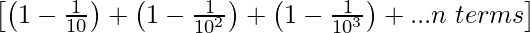 \left[\left(1-\frac{1}{10} \right)+\left(1-\frac{1}{10^2}\right)+\left(1-\frac{1}{10^3}\right)+...n\hspace{0.1cm}terms\right]