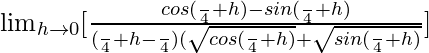 \lim_{h\to0}[\frac{cos(\frac{π}{4}+h)-sin(\frac{π}{4}+h)}{(\frac{π}{4}+h-\frac{π}{4})(\sqrt{cos(\frac{π}{4}+h)}+\sqrt{sin(\frac{π}{4}+h)}}]