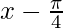 x-\frac{\pi}{4} 