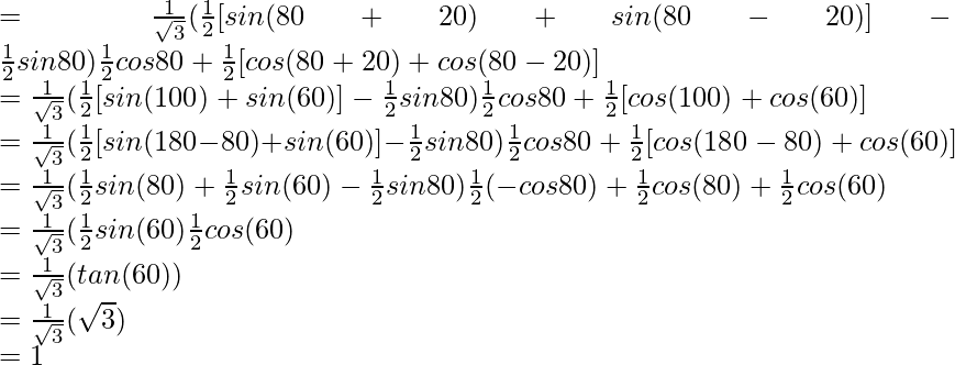 = \frac{1}{\sqrt{3}} (\frac{1}{2}[sin (80\degree+20\degree) + sin (80\degree-20\degree)] - \frac{1}{2} sin 80\degree){\frac{1}{2} cos 80\degree + \frac{1}{2}[cos (80\degree+20\degree) + cos (80\degree-20\degree)]}\\ = \frac{1}{\sqrt{3}} (\frac{1}{2}[sin (100\degree) + sin (60\degree)] - \frac{1}{2} sin 80\degree){\frac{1}{2} cos 80\degree + \frac{1}{2}[cos (100\degree) + cos (60\degree)]}\\ = \frac{1}{\sqrt{3}} (\frac{1}{2}[sin (180\degree-80\degree) + sin (60\degree)] - \frac{1}{2} sin 80\degree){\frac{1}{2} cos 80\degree + \frac{1}{2}[cos (180\degree-80\degree) + cos (60\degree)]}\\ = \frac{1}{\sqrt{3}} (\frac{1}{2} sin (80\degree) + \frac{1}{2} sin (60\degree) - \frac{1}{2} sin 80\degree){\frac{1}{2} (- cos 80\degree) + \frac{1}{2} cos (80\degree) + \frac{1}{2} cos (60\degree)}\\ = \frac{1}{\sqrt{3}} (\frac{1}{2} sin (60\degree){\frac{1}{2} cos (60\degree)}\\ = \frac{1}{\sqrt{3}} (tan (60\degree))\\ = \frac{1}{\sqrt{3}} (\sqrt{3})\\ = 1