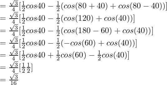 = \frac{\sqrt{3}}{4} [\frac{1}{2} cos 40\degree - \frac{1}{2}(cos (80\degree+40\degree) + cos (80\degree-40\degree))]\\ = \frac{\sqrt{3}}{4} [\frac{1}{2} cos 40\degree - \frac{1}{2}(cos (120\degree) + cos (40\degree))]\\ = \frac{\sqrt{3}}{4} [\frac{1}{2} cos 40\degree - \frac{1}{2}(cos (180\degree-60\degree) + cos (40\degree))]\\ = \frac{\sqrt{3}}{4} [\frac{1}{2} cos 40\degree - \frac{1}{2}(- cos (60\degree) + cos (40\degree))]\\ = \frac{\sqrt{3}}{4} [\frac{1}{2} cos 40\degree + \frac{1}{2} cos (60\degree) - \frac{1}{2} cos (40\degree)]\\ = \frac{\sqrt{3}}{4} [\frac{1}{2} \frac{1}{2}]\\ = \frac{\sqrt{3}}{16}