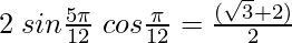 2 \hspace{0.1cm}sin \frac{5\pi}{12}\hspace{0.1cm} cos \frac{\pi}{12} = \frac{(\sqrt{3} + 2)}{2}