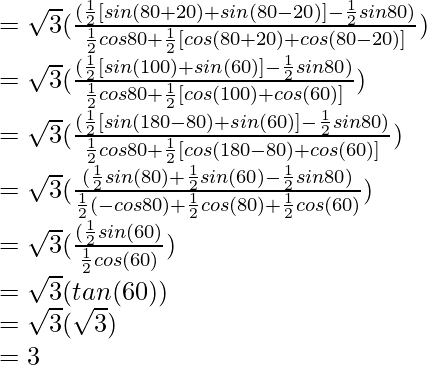 = \sqrt{3} (\frac{(\frac{1}{2}[sin (80\degree+20\degree) + sin (80\degree-20\degree)] - \frac{1}{2} sin 80\degree)}{\frac{1}{2} cos 80\degree + \frac{1}{2}[cos (80\degree+20\degree) + cos (80\degree-20\degree)]})\\ = \sqrt{3} (\frac{(\frac{1}{2}[sin (100\degree) + sin (60\degree)] - \frac{1}{2} sin 80\degree)}{\frac{1}{2} cos 80\degree + \frac{1}{2}[cos (100\degree) + cos (60\degree)]})\\ = \sqrt{3} (\frac{(\frac{1}{2}[sin (180\degree-80\degree) + sin (60\degree)] - \frac{1}{2} sin 80\degree)}{\frac{1}{2} cos 80\degree + \frac{1}{2}[cos (180\degree-80\degree) + cos (60\degree)]})\\ = \sqrt{3} (\frac{(\frac{1}{2} sin (80\degree) + \frac{1}{2} sin (60\degree) - \frac{1}{2} sin 80\degree)}{\frac{1}{2} (- cos 80\degree) + \frac{1}{2} cos (80\degree) + \frac{1}{2} cos (60\degree)})\\ = \sqrt{3} (\frac{(\frac{1}{2} sin (60\degree)}{\frac{1}{2} cos (60\degree)})\\ = \sqrt{3} (tan (60\degree))\\ = \sqrt{3} (\sqrt{3})\\ = 3