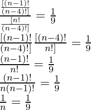 \frac{\frac{[(n - 1)!}{  (n - 4)!]}} { \frac{[n!}{(n - 4)!]}} = \frac{1}{9}\\ \frac{[(n - 1)! }{ (n - 4)!]} × \frac{[(n - 4)! }{ n!]} = \frac{1}{9}\\ \frac{(n - 1)!}{n!} = \frac{1}{9}\\ \frac{(n - 1)!}{n (n - 1)!} = \frac{1}{9}\\ \frac{1}{n} = \frac{1}{9}