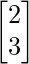 \begin{bmatrix}2 \\3 \\\end{bmatrix}    