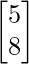 \begin{bmatrix}5 \\8 \\\end{bmatrix}    