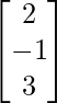 \begin{bmatrix}2\\-1\\3\end{bmatrix}    