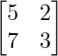 \begin{bmatrix}5 &2  \\7 & 3 \\\end{bmatrix}    