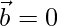 \vec{b}=0  