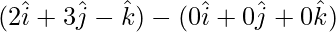 (2\hat{i}+3\hat{j}-\hat{k})-(0\hat{i}+0\hat{j}+0\hat{k})