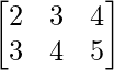 \begin{bmatrix} 2 & 3 & 4\\ 3 & 4 & 5 \end{bmatrix}