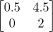 \begin{bmatrix} 0.5 & 4.5\\ 0 & 2 \end{bmatrix}