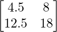 \begin{bmatrix} 4.5 & 8\\ 12.5 & 18 \end{bmatrix}