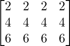 \begin{bmatrix} 2 & 2 & 2 & 2\\ 4 & 4 & 4 & 4\\ 6 & 6 & 6 & 6\\ \end{bmatrix}