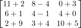 \begin{bmatrix} 11+2 & 8-4 & 0+3 \\ 6+1 & 4-1 & 4+0 \\ 2+9 & 3+4 & 10+5 \\ \end{bmatrix}