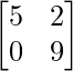 \begin{bmatrix} 5 & 2 \\ 0 & 9 \end{bmatrix} 