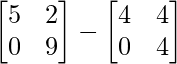 \begin{bmatrix} 5 & 2 \\ 0 & 9 \end{bmatrix} - \begin{bmatrix} 4 & 4 \\ 0 & 4 \end{bmatrix}