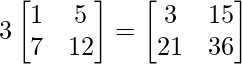 3\begin{bmatrix} 1 & 5\\ 7 & 12 \end{bmatrix} = \begin{bmatrix} 3 & 15\\ 21 & 36 \end{bmatrix}