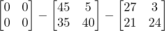 \begin{bmatrix} 0 & 0\\ 0 & 0 \end{bmatrix} - \begin{bmatrix} 45 & 5\\ 35 & 40 \end{bmatrix} - \begin{bmatrix} 27 & 3\\ 21 & 24 \end{bmatrix}