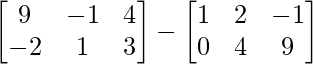 \begin{bmatrix} 9 & -1 & 4\\ -2 & 1 & 3 \end{bmatrix} - \begin{bmatrix} 1 & 2 & -1\\ 0 & 4 & 9 \end{bmatrix}