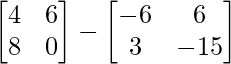 \begin{bmatrix} 4 & 6 \\ 8 & 0 \end{bmatrix} - \begin{bmatrix} -6 & 6 \\ 3 & -15 \end{bmatrix}