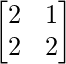 \begin{bmatrix} 2 & 1 \\ 2 & 2 \end{bmatrix}