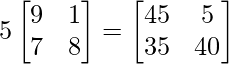 5\begin{bmatrix} 9 & 1\\ 7 & 8 \end{bmatrix} = \begin{bmatrix} 45 & 5\\ 35 & 40 \end{bmatrix}