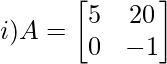 i) A= \begin{bmatrix} 5 &20\\ 0&-1\\ \end{bmatrix}