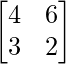 \begin{bmatrix}4&6\\3&2\end{bmatrix} 