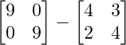 \begin{bmatrix}9&0\\0&9\end{bmatrix}-\begin{bmatrix}4&3\\2&4\end{bmatrix}  