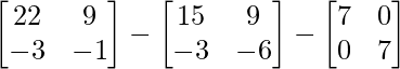 \begin{bmatrix}22&9\\-3&-1\end{bmatrix}-\begin{bmatrix}15&9\\-3&-6\end{bmatrix}-\begin{bmatrix}7&0\\0&7\end{bmatrix}