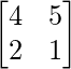 \begin{bmatrix}4&5\\2&1\end{bmatrix}