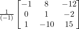 \frac{1}{(-1)}\begin{bmatrix}-1&8&-12\\0&1&-2\\1&-10&15\end{bmatrix}