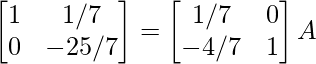 \begin{bmatrix}1&1/7\\0&-25/7\end{bmatrix}=\begin{bmatrix}1/7&0\\-4/7&1\end{bmatrix}A