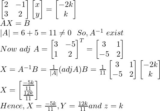 \begin{bmatrix} 2 & -1\\ 3 & 2 \end{bmatrix}\begin{bmatrix} x \\ y \end{bmatrix}=\begin{bmatrix} -2k\\ k \end{bmatrix}\\ AX=B\\ |A|=6+5=11\neq0 \ \ So,A^{-1}\ exist\\ Now\ adj\ A=\begin{bmatrix} 3&-5\\ 1&2 \end{bmatrix}^T=\begin{bmatrix} 3&1\\ -5&2 \end{bmatrix}\\ X=A^{-1}B=\frac{1}{|A|}(adjA)B=\frac{1}{11}\begin{bmatrix} 3&1\\ -5&2 \end{bmatrix}\begin{bmatrix} -2k\\ k\end{bmatrix}\\ X=\begin{bmatrix}\frac{-5k}{11}\\{\frac{12k}{11}}\end{bmatrix} \\Hence, X=\frac{-5k}{11},Y=\frac{12k}{11}and\ z=k