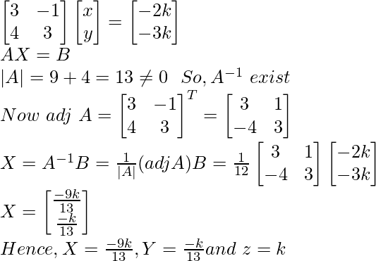 \begin{bmatrix} 3 & -1\\ 4 & 3 \end{bmatrix}\begin{bmatrix} x \\ y \end{bmatrix}=\begin{bmatrix} -2k\\ -3k \end{bmatrix}\\ AX=B\\ |A|=9+4=13\neq0 \ \ So,A^{-1}\ exist\\ Now\ adj\ A=\begin{bmatrix} 3&-1\\ 4&3 \end{bmatrix}^T=\begin{bmatrix} 3&1\\ -4&3 \end{bmatrix}\\ X=A^{-1}B=\frac{1}{|A|}(adjA)B=\frac{1}{12}\begin{bmatrix} 3&1\\ -4&3 \end{bmatrix}\begin{bmatrix} -2k\\ -3k\end{bmatrix}\\ X=\begin{bmatrix}\frac{-9k}{13}\\{\frac{-k}{13}}\end{bmatrix}\\Hence, X=\frac{-9k}{13},Y=\frac{-k}{13}and\ z=k