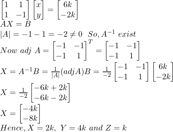 \begin{bmatrix} 1 & 1\\ 1 & -1 \end{bmatrix}\begin{bmatrix} x \\ y \end{bmatrix}=\begin{bmatrix} 6k\\ -2k \end{bmatrix}\\ AX=B\\ |A|=-1-1=-2\neq0 \ \ So,A^{-1}\ exist\\ Now\ adj\ A=\begin{bmatrix} -1&-1\\ -1&1 \end{bmatrix}^T=\begin{bmatrix} -1&-1\\ -1&1 \end{bmatrix}\\ X=A^{-1}B=\frac{1}{|A|}(adjA)B=\frac{1}{-2}\begin{bmatrix} -1&-1\\ -1&1 \end{bmatrix}\begin{bmatrix} 6k\\ -2k\end{bmatrix}\\ X=\frac{1}{-2}\begin{bmatrix}-6k+2k\\-6k-2k\end{bmatrix}\\ X=\begin{bmatrix}-4k\\-8k\end{bmatrix}\\ Hence, X=2k,\ Y=4k\ and\ Z=k