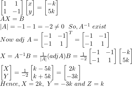 \begin{bmatrix} 1 & 1\\ 1 & -1 \end{bmatrix}\begin{bmatrix} x \\ y \end{bmatrix}=\begin{bmatrix} -k\\ 5k \end{bmatrix}\\ AX=B\\ |A|=-1-1=-2\neq0 \ \ So,A^{-1}\ exist\\ Now\ adj\ A=\begin{bmatrix} -1&-1\\ -1&1 \end{bmatrix}^T=\begin{bmatrix} -1&-1\\ -1&1 \end{bmatrix}\\ X=A^{-1}B=\frac{1}{|A|}(adjA)B=\frac{1}{-2}\begin{bmatrix} -1&-1\\ -1&1 \end{bmatrix}\begin{bmatrix} -k\\ 5k\end{bmatrix}\\ \begin{bmatrix}X\\Y\end{bmatrix}=\frac{1}{-2}\begin{bmatrix}k-5k\\k+5k\end{bmatrix}=\begin{bmatrix}2k\\-3k\end{bmatrix}\\ Hence, X=2k,\ Y=-3k\ and\ Z=k