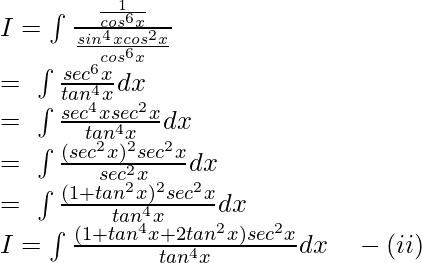 I=\int \frac{\frac{1}{cos^6x}}{\frac{sin^4xcos^2x}{cos^6x}}\\ =\ \int \frac{sec^6x}{tan^4x}dx\\ =\ \int \frac{sec^4xsec^2x}{tan^4x}dx\\ =\ \int \frac{(sec^2x)^2sec^2x}{sec^2x}dx\\ =\ \int \frac{(1+tan^2x)^2sec^2x}{tan^4x}dx\\ I=\int \frac{(1+tan^4x+2tan^2x)sec^2x}{tan^4x}dx\quad -(ii)\\