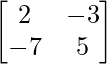 \begin{bmatrix} 2 & -3 \\ -7 & 5 \end{bmatrix}    