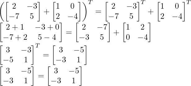 \left(\begin{bmatrix} 2 & -3 \\ -7 & 5 \end{bmatrix} +\begin{bmatrix} 1 & 0 \\ 2 & -4 \end{bmatrix} \right )^T=\begin{bmatrix} 2 & -3 \\ -7 & 5 \end{bmatrix} ^T+\begin{bmatrix} 1 & 0 \\ 2 & -4 \end{bmatrix}^T\\ \begin{bmatrix} 2+1 & -3+0 \\ -7+2 & 5-4 \end{bmatrix}=\begin{bmatrix} 2 & -7 \\ -3 & 5 \end{bmatrix}+\begin{bmatrix} 1 & 2 \\ 0 & -4 \end{bmatrix}\\ \begin{bmatrix} 3 & -3 \\ -5 & 1 \end{bmatrix}^T=\begin{bmatrix} 3 & -5 \\ -3 & 1 \end{bmatrix}\\ \begin{bmatrix} 3 & -5 \\ -3 & 1 \end{bmatrix}=\begin{bmatrix} 3 & -5 \\ -3 & 1 \end{bmatrix}  