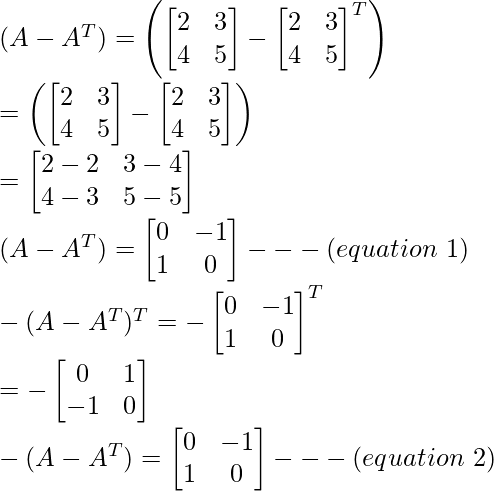 (A-A^T)=\left(\begin{bmatrix}2&3\\4&5\end{bmatrix}-\begin{bmatrix}2&3\\4&5\end{bmatrix}^T\right)\\ =\left(\begin{bmatrix}2&3\\4&5\end{bmatrix}-\begin{bmatrix}2&3\\4&5\end{bmatrix}\right)\\ =\begin{bmatrix}2-2&3-4\\4-3&5-5\end{bmatrix}\\ (A-A^T)=\begin{bmatrix}0&-1\\1&0\end{bmatrix}---(equation\ 1)\\ -(A-A^T)^T=-\begin{bmatrix}0 & -1\\1 & 0\end{bmatrix}^T\\ =-\begin{bmatrix}0 & 1\\-1 & 0\end{bmatrix}\\ -(A-A^T)=\begin{bmatrix}0 & -1\\1 & 0\end{bmatrix}---(equation\ 2)